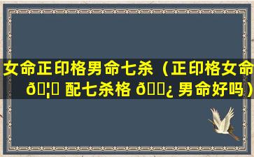 女命正印格男命七杀（正印格女命 🦆 配七杀格 🌿 男命好吗）